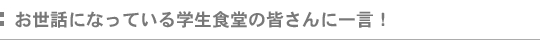 お世話になっている学生食堂の皆さんに一言!